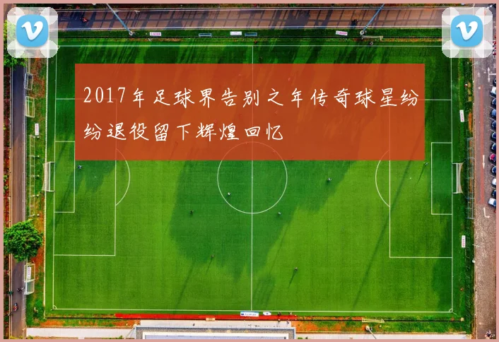 2017年足球界告别之年传奇球星纷纷退役留下辉煌回忆