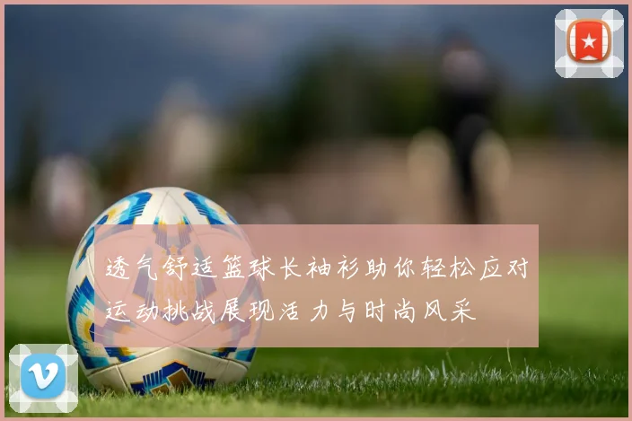 透气舒适篮球长袖衫助你轻松应对运动挑战展现活力与时尚风采