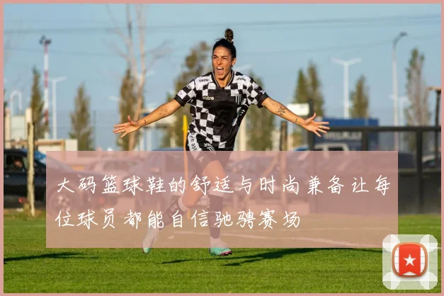大码篮球鞋的舒适与时尚兼备让每位球员都能自信驰骋赛场